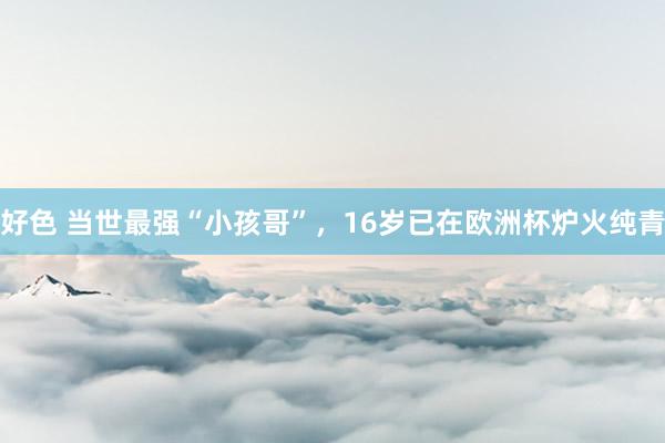 好色 当世最强“小孩哥”，16岁已在欧洲杯炉火纯青