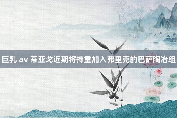 巨乳 av 蒂亚戈近期将持重加入弗里克的巴萨陶冶组