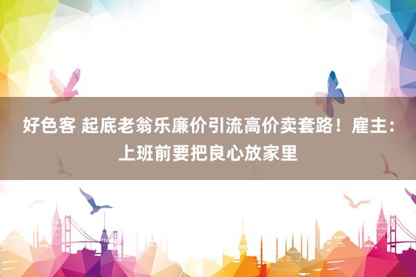 好色客 起底老翁乐廉价引流高价卖套路！雇主：上班前要把良心放家里
