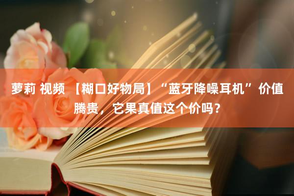 萝莉 视频 【糊口好物局】“蓝牙降噪耳机” 价值腾贵，它果真值这个价吗？