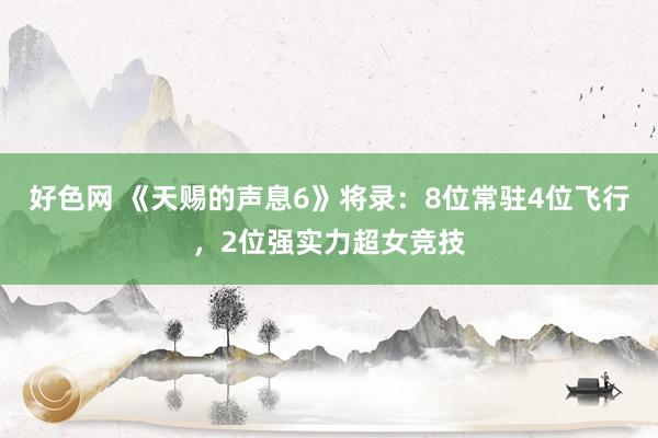 好色网 《天赐的声息6》将录：8位常驻4位飞行，2位强实力超女竞技