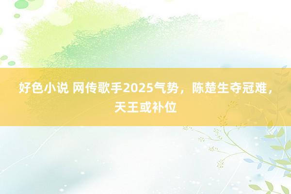 好色小说 网传歌手2025气势，陈楚生夺冠难，天王或补位