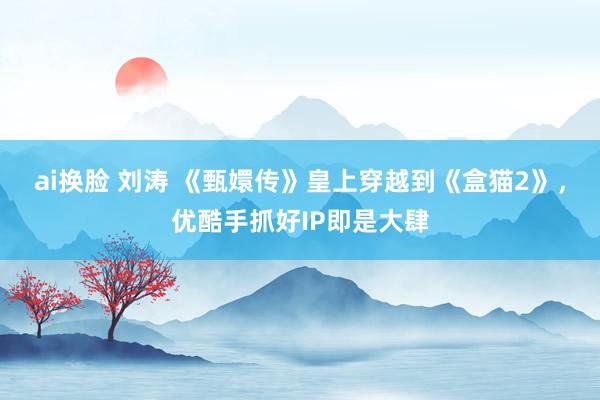 ai换脸 刘涛 《甄嬛传》皇上穿越到《盒猫2》，优酷手抓好IP即是大肆