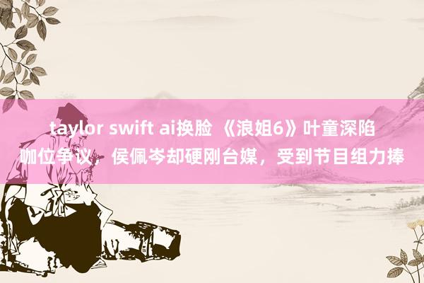 taylor swift ai换脸 《浪姐6》叶童深陷咖位争议，侯佩岑却硬刚台媒，受到节目组力捧
