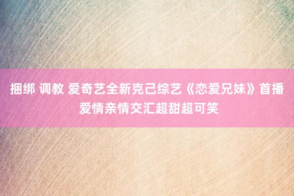 捆绑 调教 爱奇艺全新克己综艺《恋爱兄妹》首播 爱情亲情交汇超甜超可笑