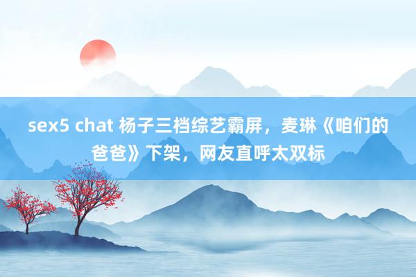 sex5 chat 杨子三档综艺霸屏，麦琳《咱们的爸爸》下架，网友直呼太双标