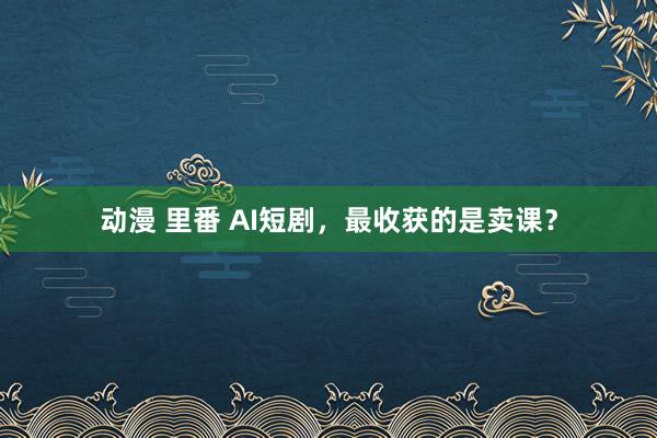 动漫 里番 AI短剧，最收获的是卖课？
