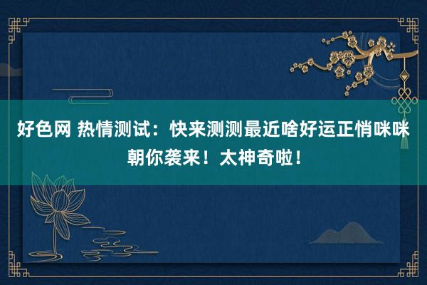好色网 热情测试：快来测测最近啥好运正悄咪咪朝你袭来！太神奇啦！