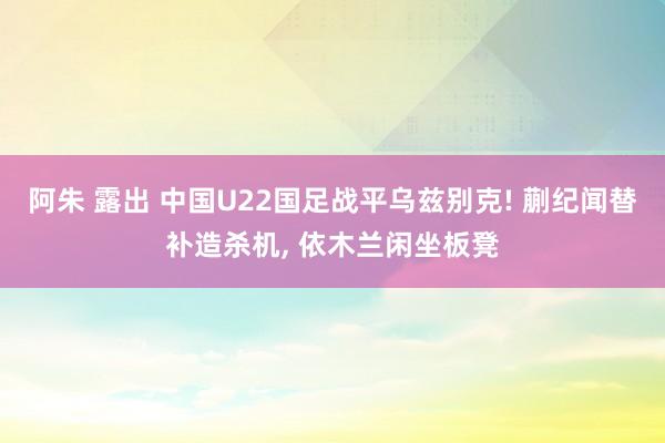 阿朱 露出 中国U22国足战平乌兹别克! 蒯纪闻替补造杀机， 依木兰闲坐板凳