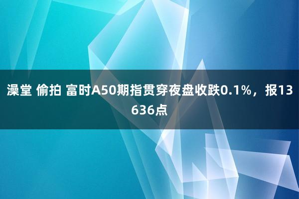 澡堂 偷拍 富时A50期指贯穿夜盘收跌0.1%，报13636点