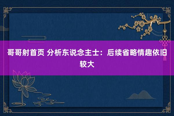 哥哥射首页 分析东说念主士：后续省略情趣依旧较大