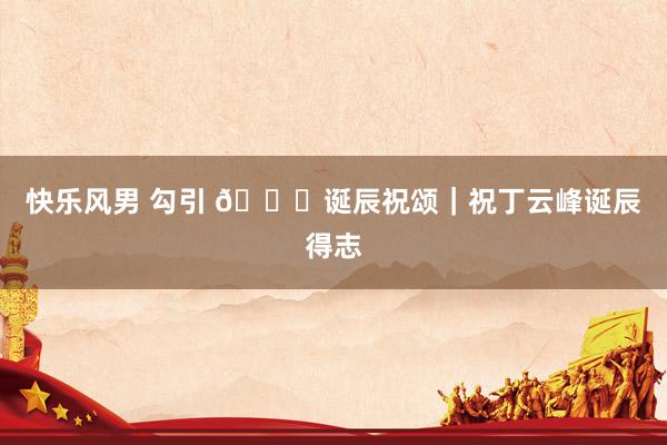 快乐风男 勾引 🎂诞辰祝颂｜祝丁云峰诞辰得志
