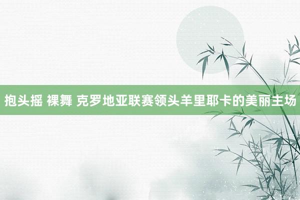 抱头摇 裸舞 克罗地亚联赛领头羊里耶卡的美丽主场