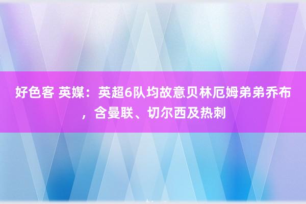 好色客 英媒：英超6队均故意贝林厄姆弟弟乔布，含曼联、切尔西及热刺
