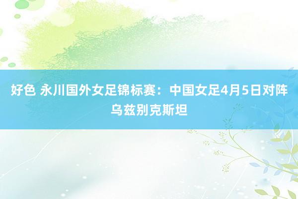 好色 永川国外女足锦标赛：中国女足4月5日对阵乌兹别克斯坦