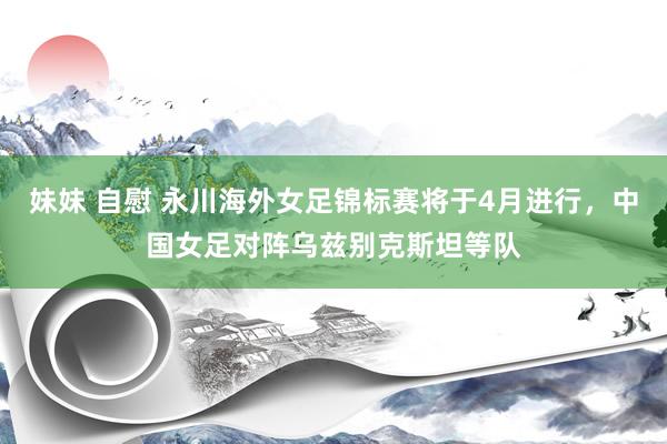 妹妹 自慰 永川海外女足锦标赛将于4月进行，中国女足对阵乌兹别克斯坦等队