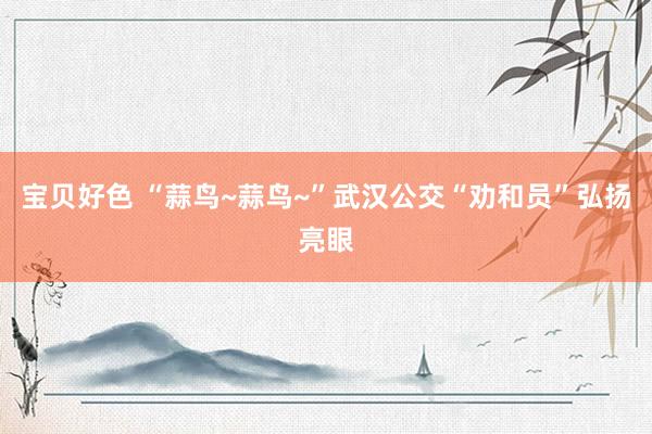 宝贝好色 “蒜鸟~蒜鸟~”武汉公交“劝和员”弘扬亮眼
