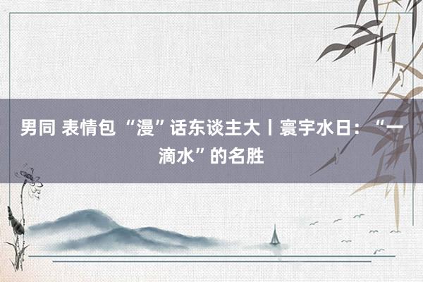 男同 表情包 “漫”话东谈主大丨寰宇水日：“一滴水”的名胜