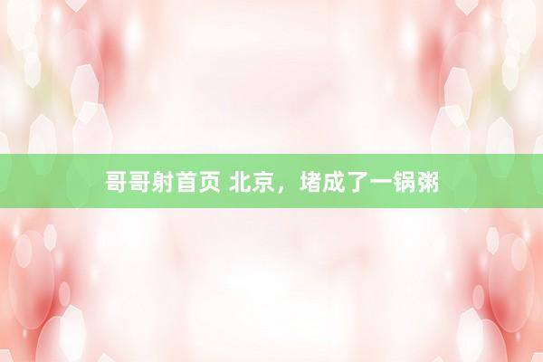 哥哥射首页 北京，堵成了一锅粥