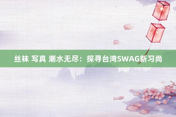 丝袜 写真 潮水无尽：探寻台湾SWAG新习尚