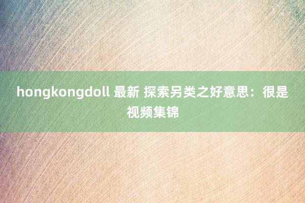 hongkongdoll 最新 探索另类之好意思：很是视频集锦