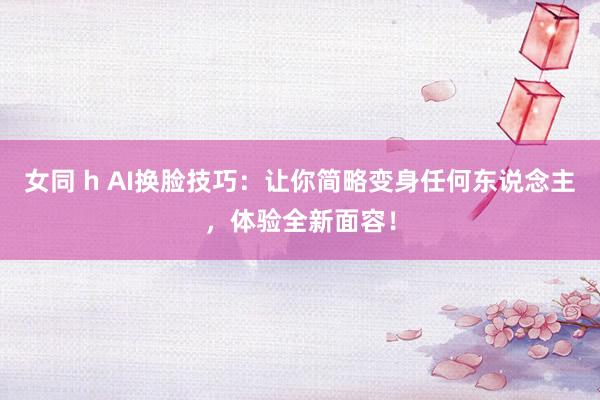 女同 h AI换脸技巧：让你简略变身任何东说念主，体验全新面容！