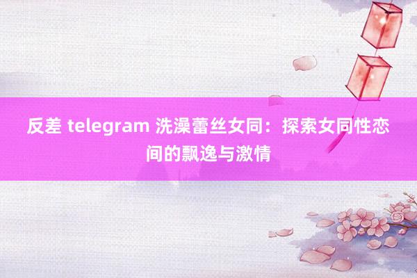 反差 telegram 洗澡蕾丝女同：探索女同性恋间的飘逸与激情