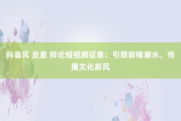 抖音风 反差 辩论短视频征象：引颈前锋潮水，传播文化新风