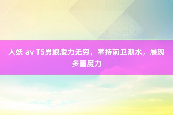 人妖 av TS男娘魔力无穷，掌持前卫潮水，展现多重魔力
