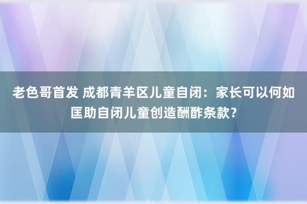 老色哥首发 成都青羊区儿童自闭：家长可以何如匡助自闭儿童创造酬酢条款？