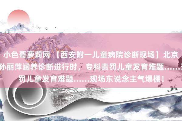 小色哥萝莉网 【西安附一儿童病院诊断现场】北京大学东说念主民病院孙丽萍涵养诊断进行时，专科责罚儿童发育难题......现场东说念主气爆棚！