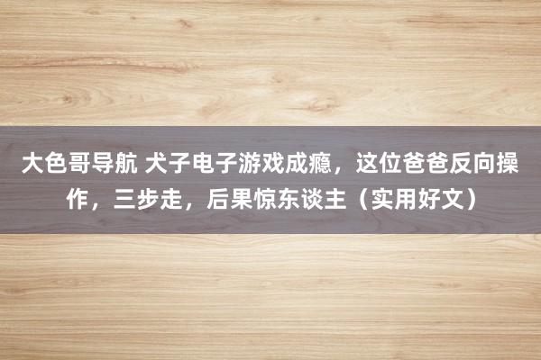 大色哥导航 犬子电子游戏成瘾，这位爸爸反向操作，三步走，后果惊东谈主（实用好文）