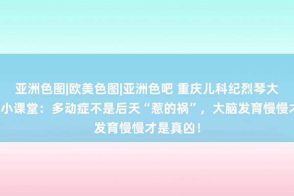 亚洲色图|欧美色图|亚洲色吧 重庆儿科纪烈琴大夫的科普小课堂：多动症不是后天“惹的祸”，大脑发育慢慢才是真凶！