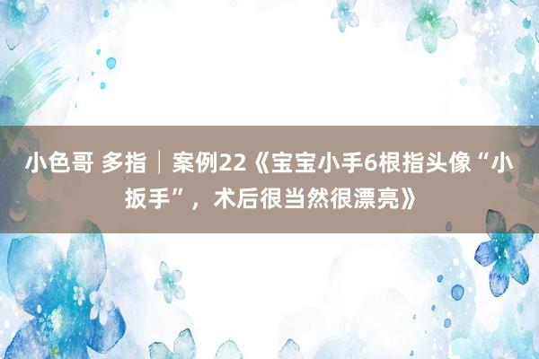 小色哥 多指│案例22《宝宝小手6根指头像“小扳手”，术后很当然很漂亮》