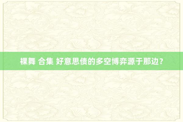 裸舞 合集 好意思债的多空博弈源于那边？