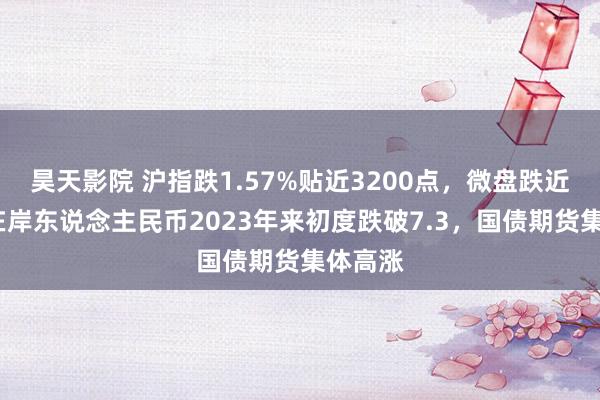 昊天影院 沪指跌1.57%贴近3200点，微盘跌近5%，在岸东说念主民币2023年来初度跌破7.3，国债期货集体高涨