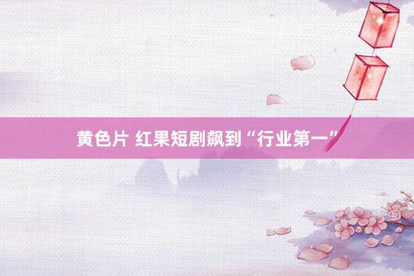 黄色片 红果短剧飙到“行业第一”