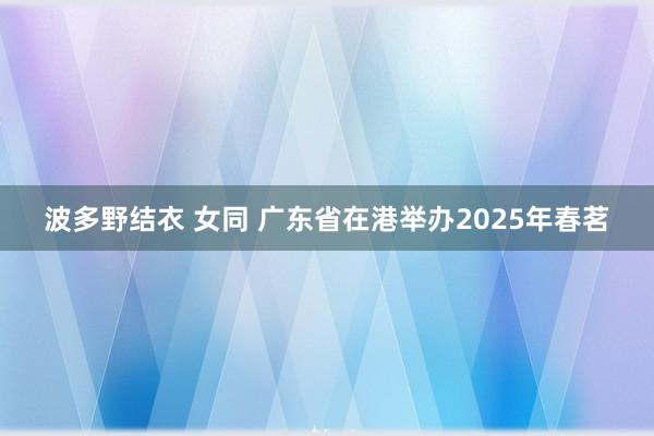 波多野结衣 女同 广东省在港举办2025年春茗