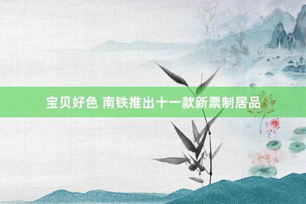 宝贝好色 南铁推出十一款新票制居品