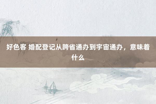 好色客 婚配登记从跨省通办到宇宙通办，意味着什么