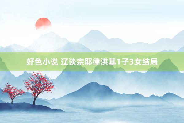 好色小说 辽谈宗耶律洪基1子3女结局