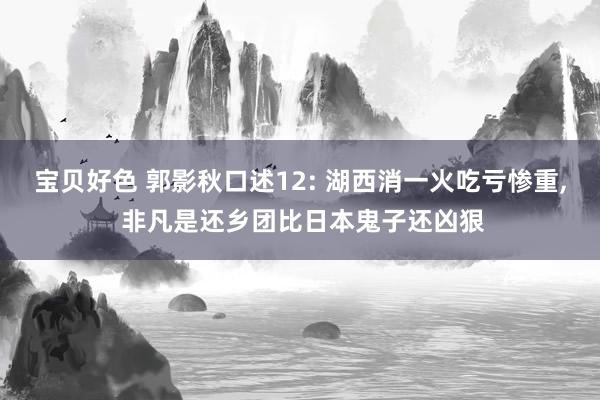 宝贝好色 郭影秋口述12: 湖西消一火吃亏惨重， 非凡是还乡团比日本鬼子还凶狠