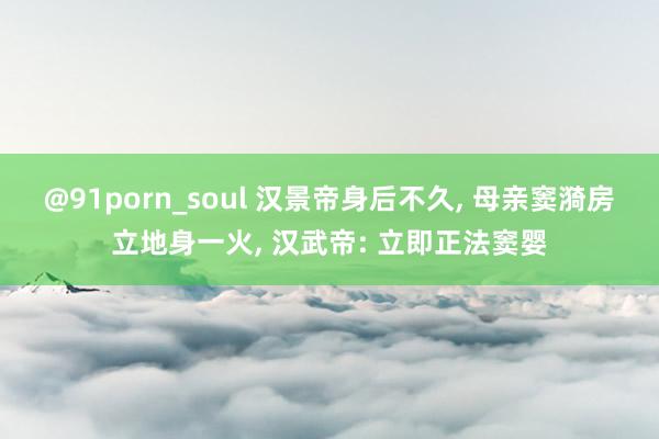 @91porn_soul 汉景帝身后不久， 母亲窦漪房立地身一火， 汉武帝: 立即正法窦婴