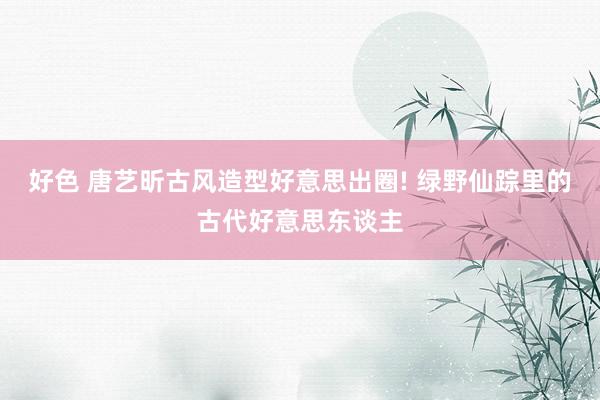 好色 唐艺昕古风造型好意思出圈! 绿野仙踪里的古代好意思东谈主