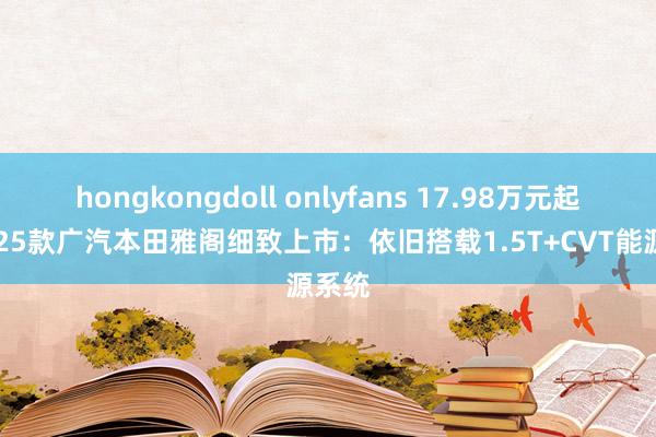 hongkongdoll onlyfans 17.98万元起！2025款广汽本田雅阁细致上市：依旧搭载1.5T+CVT能源系统