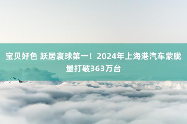 宝贝好色 跃居寰球第一！2024年上海港汽车蒙胧量打破363万台