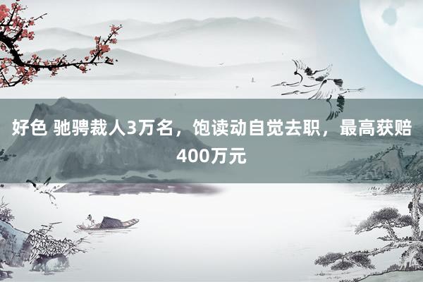 好色 驰骋裁人3万名，饱读动自觉去职，最高获赔400万元