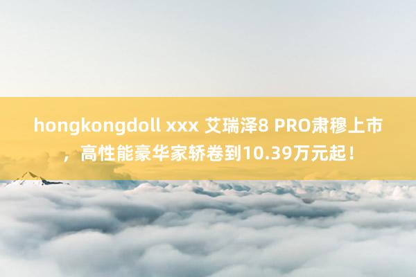 hongkongdoll xxx 艾瑞泽8 PRO肃穆上市，高性能豪华家轿卷到10.39万元起！