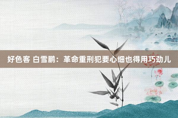 好色客 白雪鹏：革命重刑犯要心细也得用巧劲儿