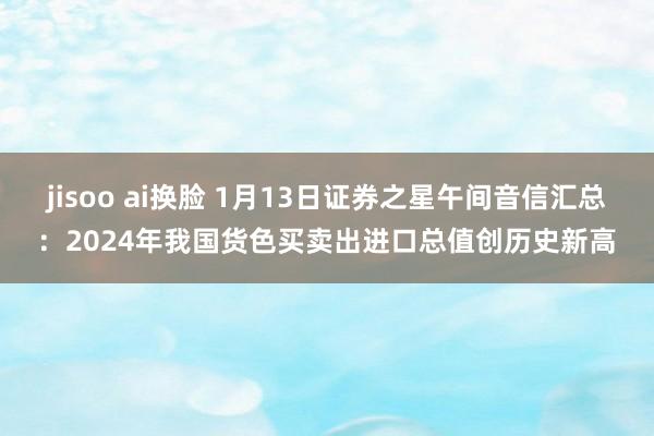 jisoo ai换脸 1月13日证券之星午间音信汇总：2024年我国货色买卖出进口总值创历史新高